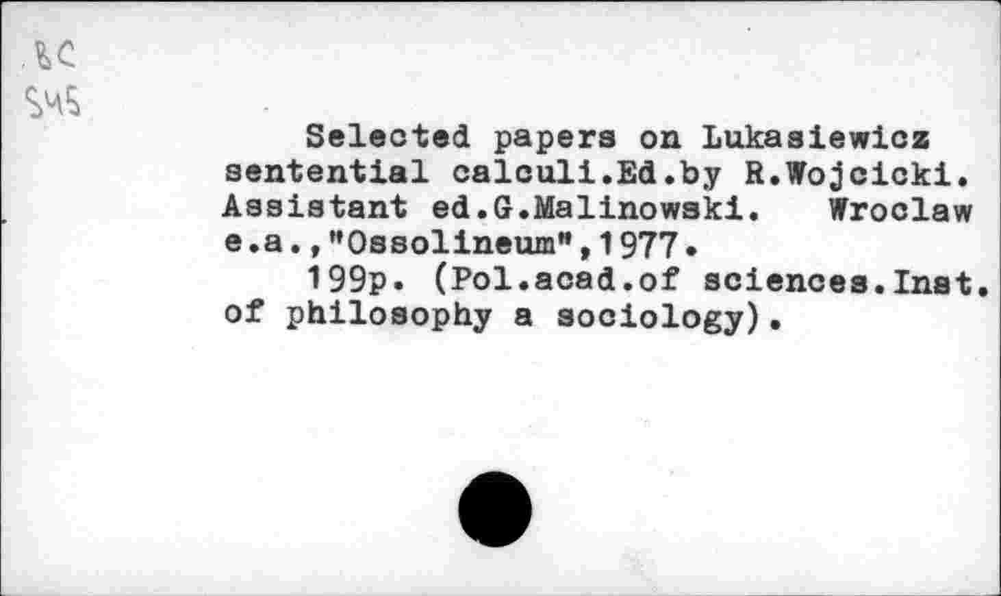 ﻿Selected papers on Lukasiewicz sentential calculi.Ed.by R.Wojcicki. Assistant ed.G.Malinowski. Wroclaw e .a.,”Ossolineum",1977.
199p. (Pol.acad.of sciences.Inst, of philosophy a sociology).